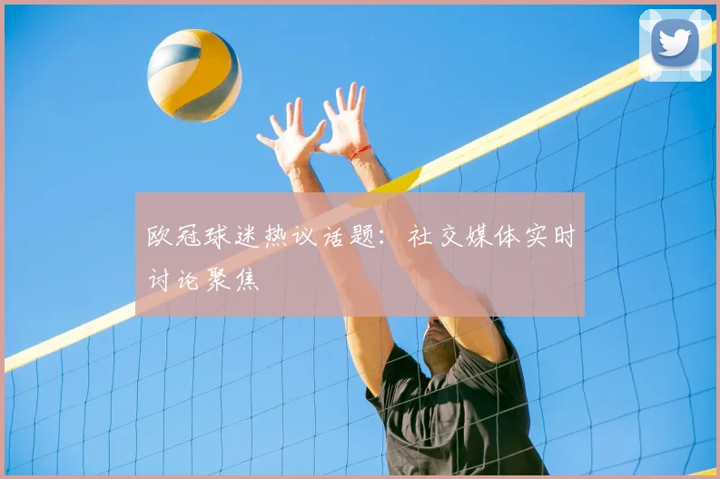 欧冠球迷热议话题:社交媒体实时讨论聚焦