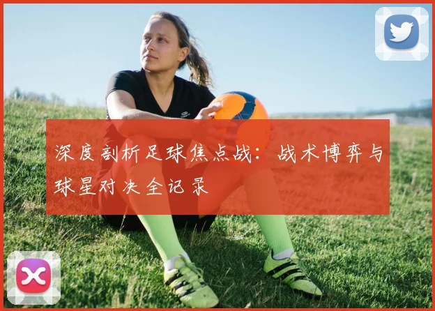 深度剖析足球焦点战：战术博弈与球星对决全记录