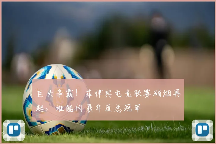 巨头争霸！菲律宾电竞联赛硝烟再起，谁能问鼎年度总冠军