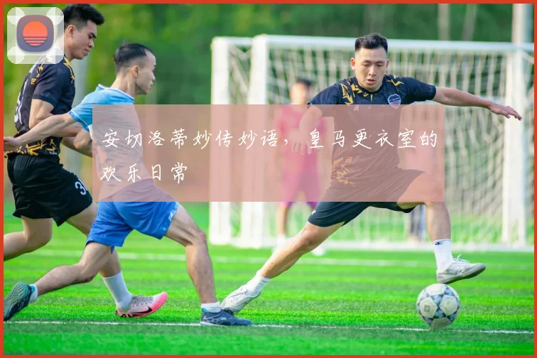 安切洛蒂妙传妙语,皇马更衣室的欢乐日常