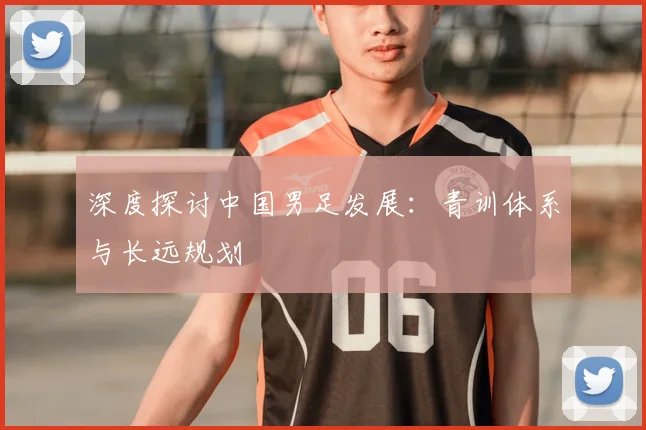 深度探讨中国男足发展：青训体系与长远规划