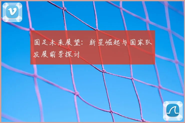 国足未来展望:新星崛起与国家队发展前景探讨
