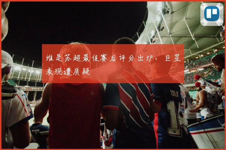 谁是苏超最佳赛后评分出炉，巨星表现遭质疑