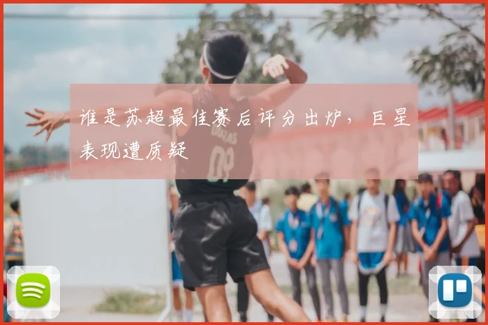 谁是苏超最佳赛后评分出炉，巨星表现遭质疑