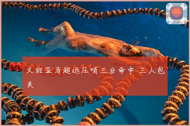 文班亚马超远压哨三分命中 三人包夹