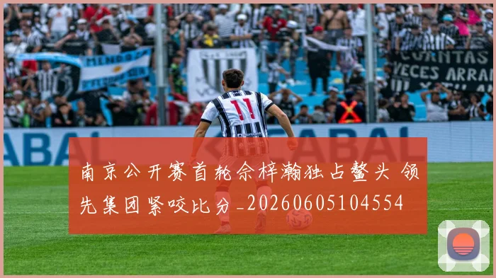 南京公开赛首轮佘梓瀚独占鳌头 领先集团紧咬比分_20260605104554