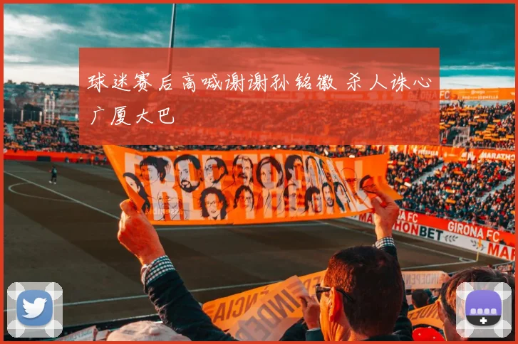 球迷赛后高喊谢谢孙铭徽 杀人诛心广厦大巴