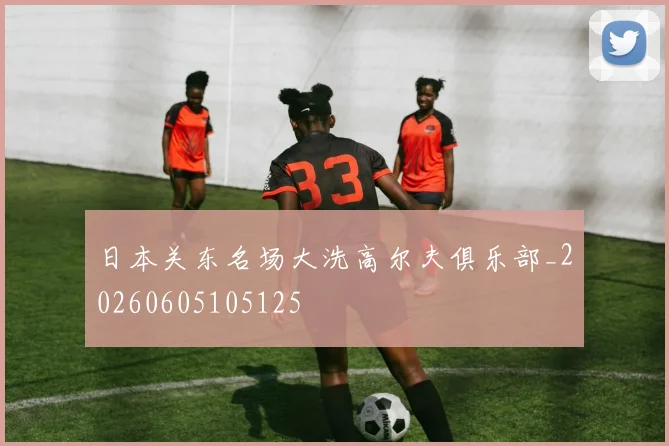 日本关东名场大洗高尔夫俱乐部_20260605105125
