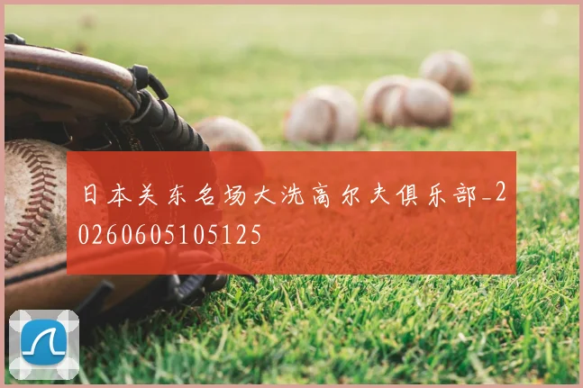 日本关东名场大洗高尔夫俱乐部_20260605105125