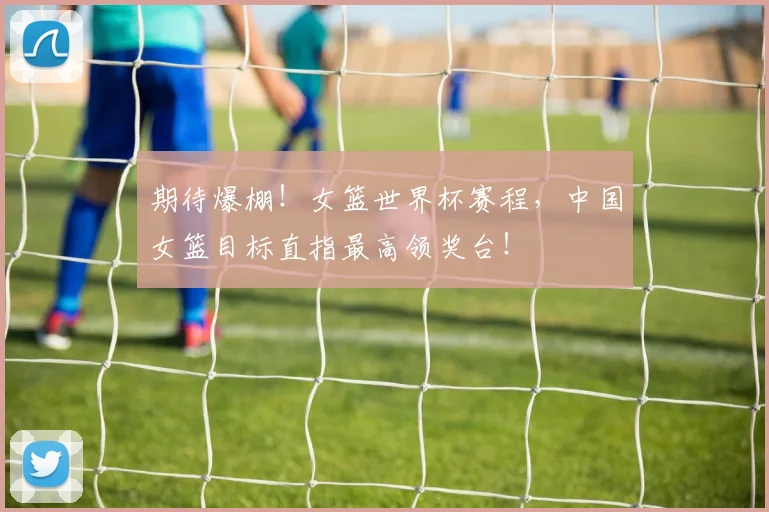 期待爆棚！女篮世界杯赛程，中国女篮目标直指最高领奖台！