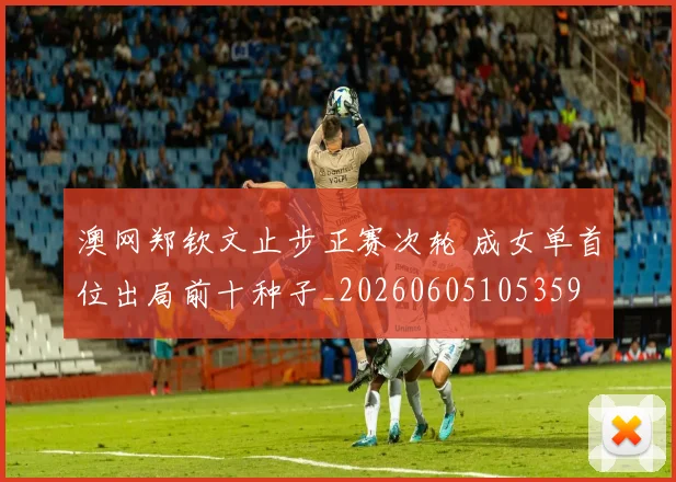 澳网郑钦文止步正赛次轮 成女单首位出局前十种子_20260605105359