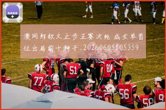 澳网郑钦文止步正赛次轮 成女单首位出局前十种子_20260605105359