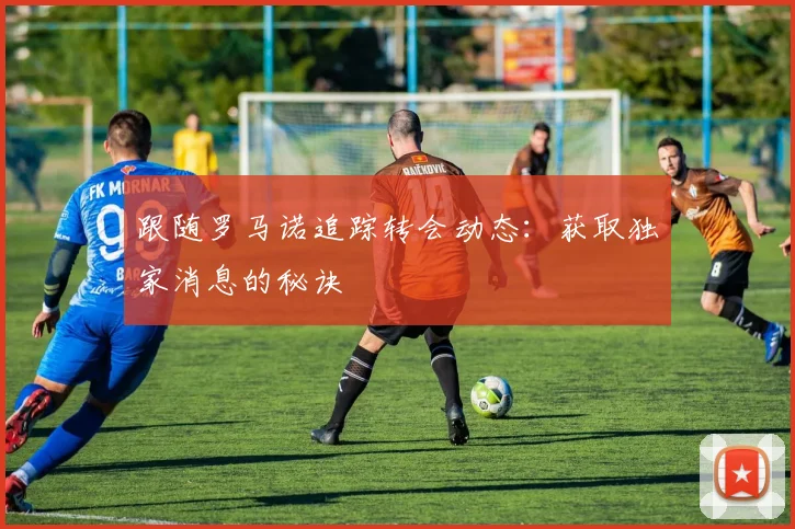 跟随罗马诺追踪转会动态:获取独家消息的秘诀
