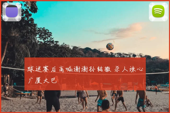 球迷赛后高喊谢谢孙铭徽 杀人诛心广厦大巴