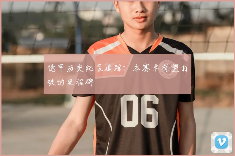 德甲历史纪录追踪:本赛季有望打破的里程碑