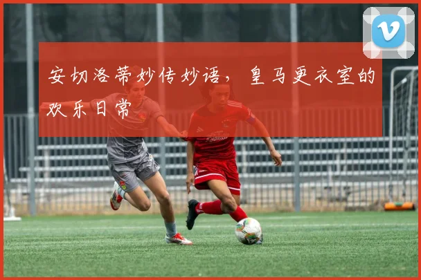 安切洛蒂妙传妙语，皇马更衣室的欢乐日常